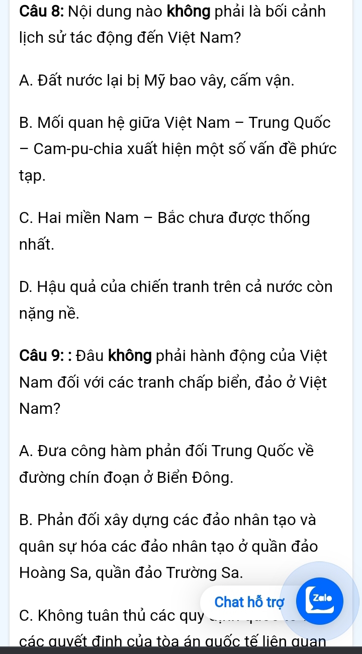 Nội dung nào không phải là bối cảnh
lịch sử tác động đến Việt Nam?
A. Đất nước lại bị Mỹ bao vây, cấm vận.
B. Mối quan hệ giữa Việt Nam - Trung Quốc
Cam-pu-chia xuất hiện một số vấn đề phức
tạp.
C. Hai miền Nam - Bắc chưa được thống
nhất.
D. Hậu quả của chiến tranh trên cả nước còn
nặng nề.
*Câu 9: : Đâu không phải hành động của Việt
Nam đối với các tranh chấp biển, đảo ở Việt
Nam?
A. Đưa công hàm phản đối Trung Quốc về
đường chín đoạn ở Biển Đông.
B. Phản đối xây dựng các đảo nhân tạo và
quân sự hóa các đảo nhân tạo ở quần đảo
Hoàng Sa, quần đảo Trường Sa.
Chat hỗ trợ Zale
C. Không tuân thủ các quy
các quyết định của tòa án quốc tế liên quan