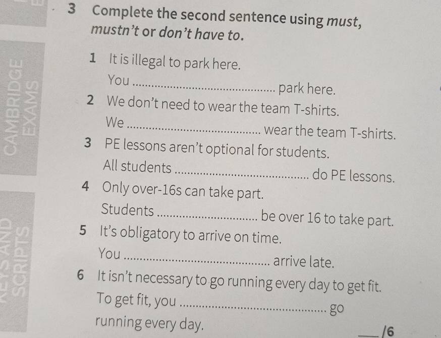 Complete the second sentence using must, 
mustn’t or don’t have to. 
1 It is illegal to park here. 
You _park here. 
2 We don’t need to wear the team T-shirts. 
We _wear the team T-shirts. 
3 PE lessons aren’t optional for students. 
All students _do PE lessons. 
4 Only over- 16s can take part. 
Students _be over 16 to take part. 
5 It’s obligatory to arrive on time. 

You _arrive late. 
6 It isn’t necessary to go running every day to get fit. 
a 
To get fit, you _go 
running every day. 
_/6