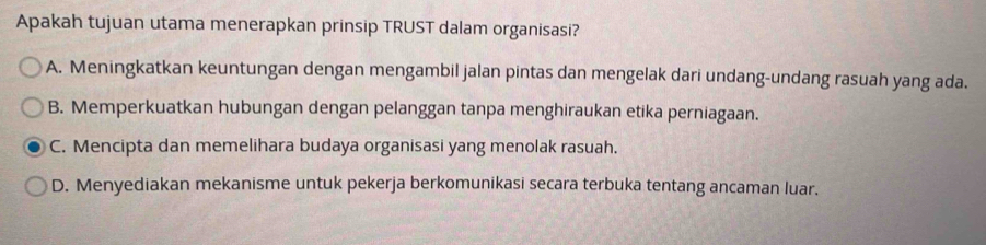 Apakah tujuan utama menerapkan prinsip TRUST dalam organisasi?
A. Meningkatkan keuntungan dengan mengambil jalan pintas dan mengelak dari undang-undang rasuah yang ada.
B. Memperkuatkan hubungan dengan pelanggan tanpa menghiraukan etika perniagaan.
C. Mencipta dan memelihara budaya organisasi yang menolak rasuah.
D. Menyediakan mekanisme untuk pekerja berkomunikasi secara terbuka tentang ancaman luar.