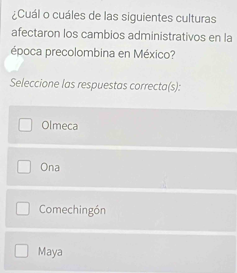 ¿Cuál o cuáles de las siguientes culturas
afectaron los cambios administrativos en la
época precolombina en México?
Seleccione las respuestas correcta(s):
Olmeca
Ona
Comechingón
Maya