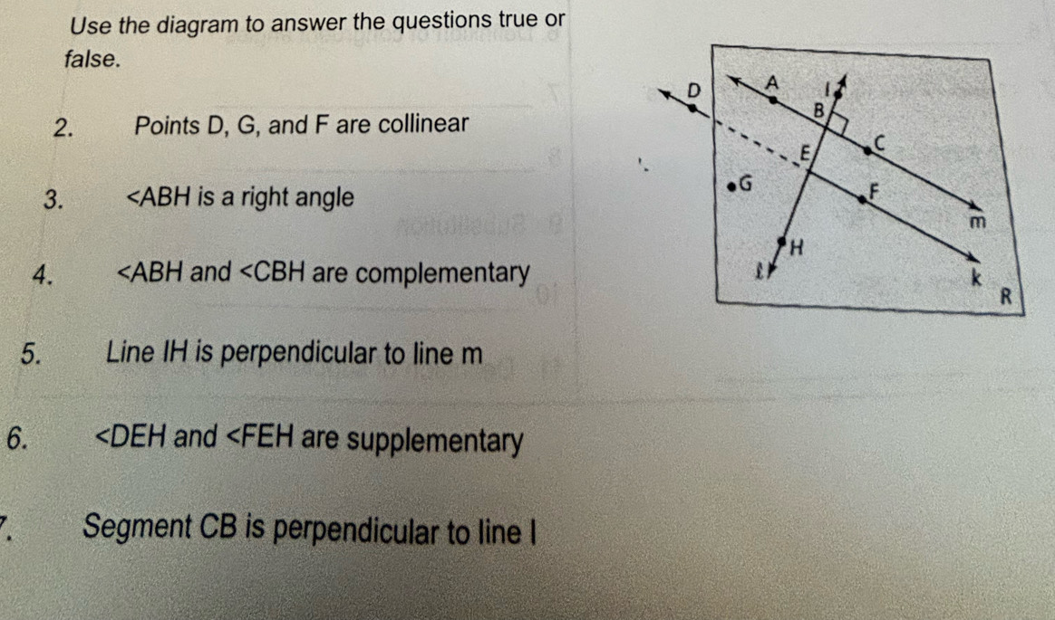 Use the diagram to answer the questions true or 
false.
D A
2. Points D, G, and F are collinear
B
E C
3. ∠ ABH is a right angle
G
F
m
H
4. ∠ ABH and ∠ CBH are complementary k
R
5. Line IH is perpendicular to line m
6. ∠ DEH and are supplementary 
、 Segment CB is perpendicular to line I