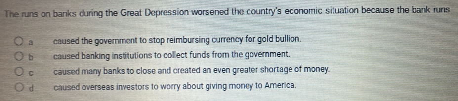 The runs on banks during the Great Depression worsened the country's economic situation because the bank runs
a caused the government to stop reimbursing currency for gold bullion.
bì caused banking institutions to collect funds from the government.
C caused many banks to close and created an even greater shortage of money.
d caused overseas investors to worry about giving money to America.