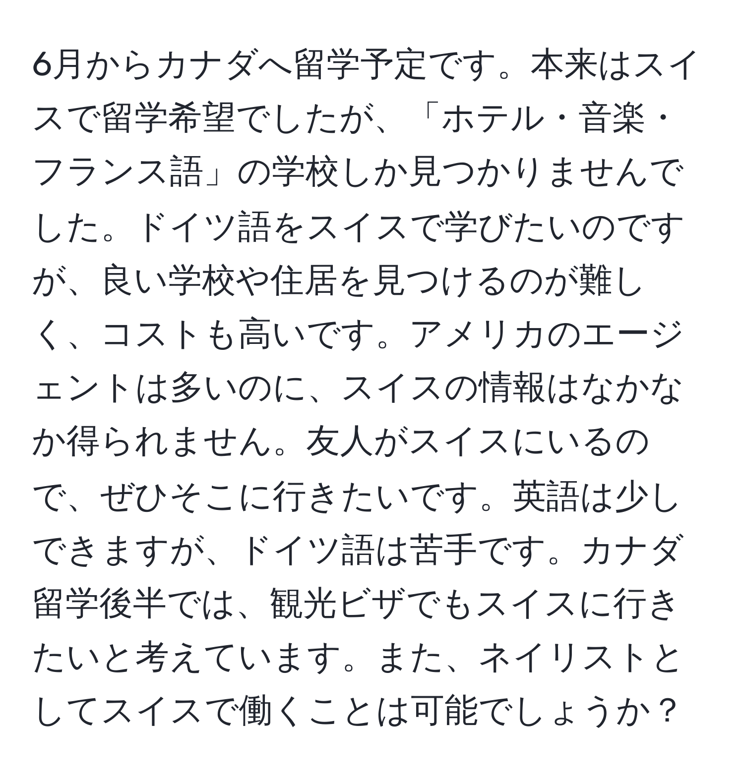 6月からカナダへ留学予定です。本来はスイスで留学希望でしたが、「ホテル・音楽・フランス語」の学校しか見つかりませんでした。ドイツ語をスイスで学びたいのですが、良い学校や住居を見つけるのが難しく、コストも高いです。アメリカのエージェントは多いのに、スイスの情報はなかなか得られません。友人がスイスにいるので、ぜひそこに行きたいです。英語は少しできますが、ドイツ語は苦手です。カナダ留学後半では、観光ビザでもスイスに行きたいと考えています。また、ネイリストとしてスイスで働くことは可能でしょうか？