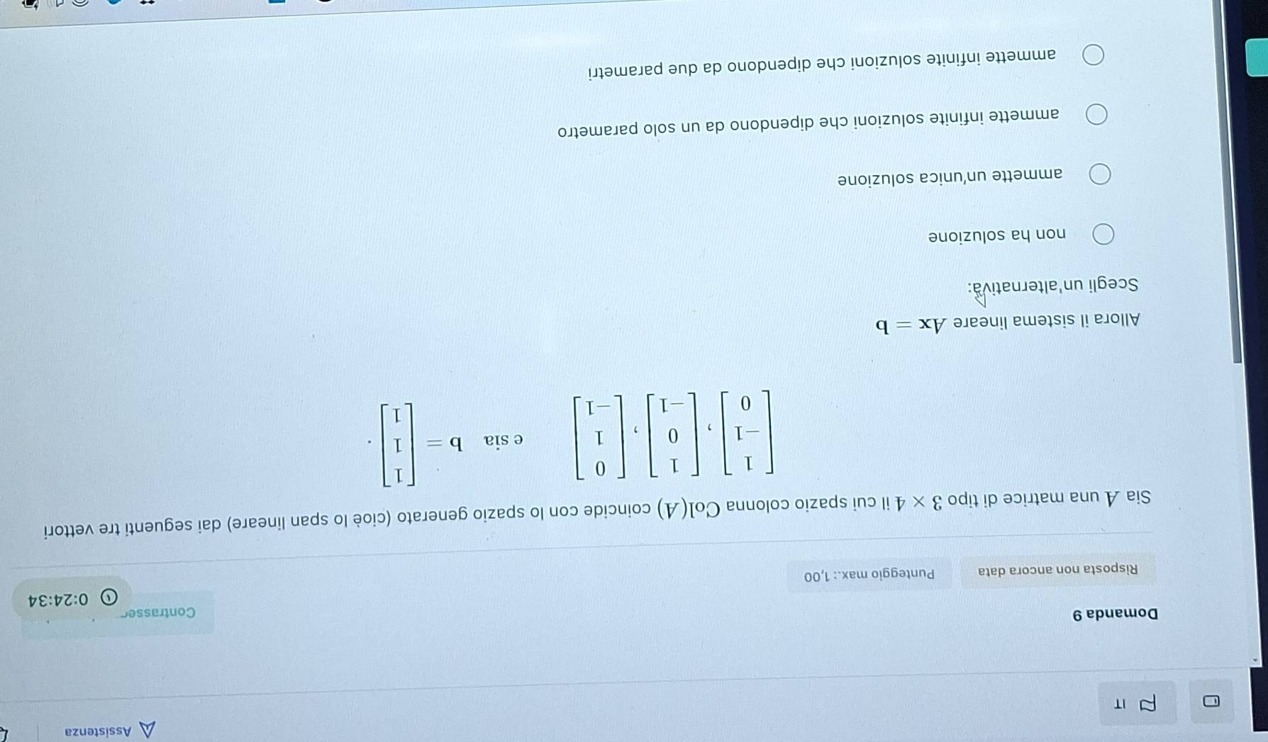 Assistenza
IT
Domanda 9 Contrasser
0:24:34
Risposta non ancora data Punteggio max.: 1,00
Sia A una matrice di tipo 3* 4 il cui spazio colonna Col(A) coincide con lo spazio generato (cioè lo span lineare) dai seguenti tre vettori
csin b=beginbmatrix 1 1 1endbmatrix .
Allora il sistema lineare Ax=b
Scegli un'alternativa:
non ha soluzione
ammette un’unica soluzione
ammette infinite soluzioni che dipendono da un solo parametro
ammette infinite soluzioni che dipendono da due parametri