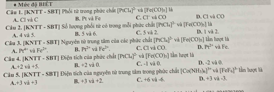 Mức độ BIÉT
Câu 1. [KNTT - SBT] Phối tử trong phức chất [PtCl_4]^2- và [Fe(CO)_5] là
A. Cl và C B. Pt và Fe C. Cl và CO D. Cl và CO
Câu 2. [KNTT - SBT] Số lượng phối tử có trong mỗi phức chất [PtCl_4]^2- và [Fe(CO)_5] là
A. 4 và 5. B. 5 và 6. C. 5 và 2. D. 1 và 2.
Câu 3. [KNTT - SBT] Nguyên tử trung tâm của các phức chất [PtCl_4]^2- và [Fe(CO)_5] lần lượt là
A. Pt^(4+) và Fe^(2+). B. Pt^(2+) và Fe^(2+). C. Cl và CO. D. Pt^(2+) và Fe.
Câu 4. [KNTT - SBT] Điện tích của phức chất [PtCl_4]^2- và [Fe(CO)_5] lần lượt là
C.
A. +2va+5. B. +2 và 0. 1va0. D. -2 và 0.
Câu 5. [KNTT - SBT] Điện tích của nguyên tử trung tâm trong phức chất [Co(NH_3)_6]^3+ và [FeF_6]^3- lần lượt là
A. +3va+3 B. +3 và +2. C. +6 và -6. D. +3 và -3.