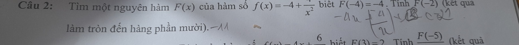 Tìm một nguyên hàm F(x) của hàm số f(x)=-4+frac x^2 biết F(-4)=-4. Tính F(-2) (kết quả 
làm tròn đến hàng phần mười). 
6 F(3)=2 Tính _ F(-5) (kết quả