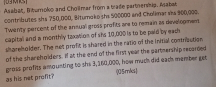 (63MRs) 
Asabat, Bitumoko and Cholimar from a trade partnership. Asabat 
contributes shs 750,000, Bitumoko shs 500000 and Cholimar shs 900,000. 
Twenty percent of the annual gross profits are to remain as development 
capital and a monthly taxation of shs 10,000 is to be paid by each 
shareholder. The net profit is shared in the ratio of the initial contribution 
of the shareholders. If at the end of the first year the partnership recorded 
gross profits amounting to shs 3,160,000, how much did each member get 
as his net profit? (05mks)