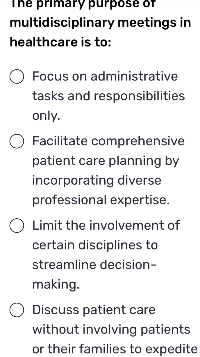 The primary purpose of
multidisciplinary meetings in
healthcare is to:
Focus on administrative
tasks and responsibilities
only.
Facilitate comprehensive
patient care planning by
incorporating diverse
professional expertise.
Limit the involvement of
certain disciplines to
streamline decision-
making.
Discuss patient care
without involving patients
or their families to expedite