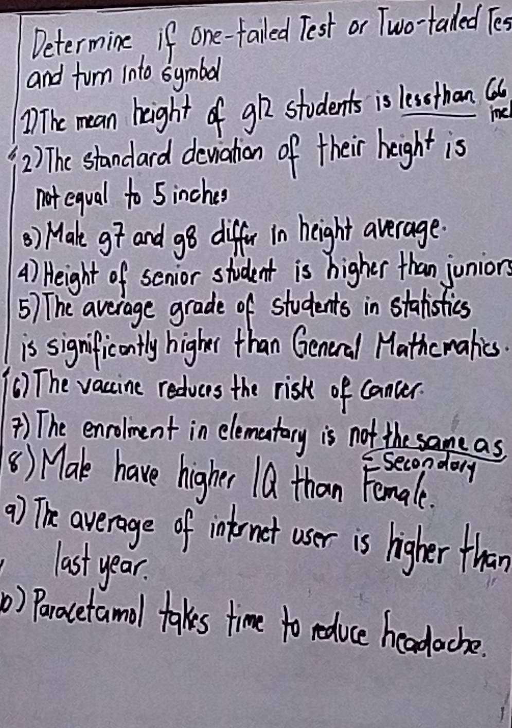 Determine if one-failed Test or Two-taled Tes 
and furn into symbol 
The mean height of g students is less than a 
1 
2) The standard dewation of their height is 
not equal to 5 inches
() Make g and g8 differ in height average. 
A) Height of senior student is higher than junion 
5) The average grade of students in stalistics 
is significontly higher than General Mathc makies. 
() The vaccine reducrs the risk of cancer 
) The enrolment in elementary is not the same as 
secondaly 
() Make have higher 1Q than Female. 
() The average of intrnet user is higher than 
last year. 
) Paracetamol takes time to reduce headache.