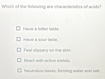 Which of the following are characteristics of acids?
Have a bitter taste.
Have a sour taste.
Feel slippery on the skin.
React with active metals.
Neutralize bases, forming water and salt.