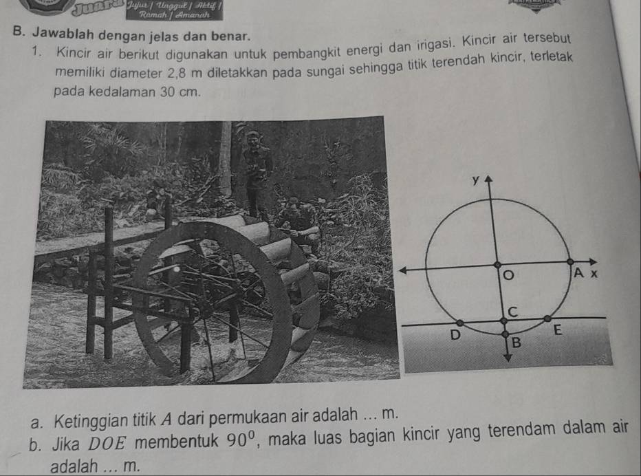 a Jujur / Unggul / Aktif 
Ramah/ Amanah 
B. Jawablah dengan jelas dan benar. 
1. Kincir air berikut digunakan untuk pembangkit energi dan irigasi. Kincir air tersebut 
memiliki diameter 2,8 m díletakkan pada sungai sehingga titik terendah kincir, terletak 
pada kedalaman 30 cm. 
a. Ketinggian titik A dari permukaan air adalah ... m. 
b. Jika DOE membentuk 90° , maka luas bagian kincir yang terendam dalam air 
adalah ... m.