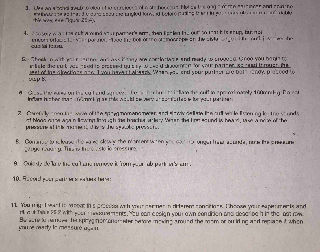 Use an alcohol swab to clean the earpieces of a stethoscope. Notice the angle of the earpieces and hold the 
stethoscope so that the earpieces are angled forward before putting them in your ears (it's more comfortable 
this way, see Figure 25.4). 
4. Loosely wrap the cuff around your partner's arm, then tighten the cuff so that it is snug, but not 
uncomfortable for your partner. Place the bell of the stethoscope on the distal edge of the cuff, just over the 
cubital fossa. 
5. Check in with your partner and ask if they are comfortable and ready to proceed. Once you begin to 
inflate the cuff, you need to proceed quickly to avoid discomfort for your partner, so read through the 
rest of the directions now if you haven't already. When you and your partner are both ready, proceed to 
step 6. 
6. Close the valve on the cuff and squeeze the rubber bulb to inflate the cuff to approximately 160mmHg. Do not 
inflate higher than 160mmHg as this would be very uncomfortable for your partner! 
7. Carefully open the valve of the sphygmomanometer, and slowly deflate the cuff while listening for the sounds 
of blood once again flowing through the brachial artery. When the first sound is heard, take a note of the 
pressure at this moment, this is the systolic pressure. 
8. Continue to release the valve slowly, the moment when you can no longer hear sounds, note the pressure 
gauge reading. This is the diastolic pressure. 
9. Quickly deflate the cuff and remove it from your lab partner's arm. 
10. Record your partner's values here: 
11. You might want to repeat this process with your partner in different conditions. Choose your experiments and 
fill out Table 25.2 with your measurements. You can design your own condition and describe it in the last row. 
Be sure to remove the sphygmomanometer before moving around the room or building and replace it when 
you're ready to measure again.