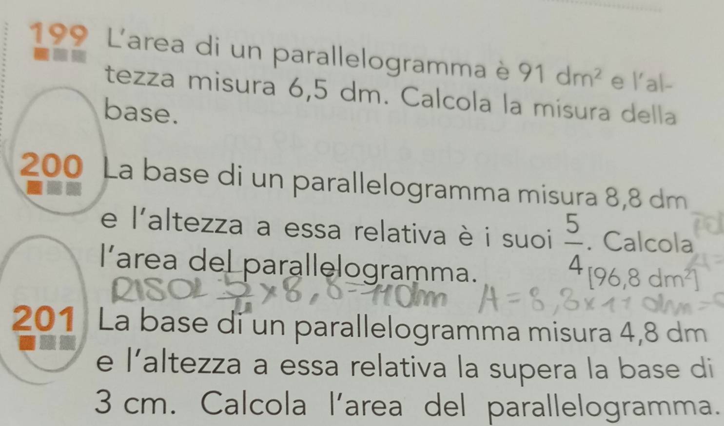 199 L'area di un parallelogramma è 91dm^2 e l'al- 
tezza misura 6,5 dm. Calcola la misura della 
base.
200 La base di un parallelogramma misura 8,8 dm
e l'altezza a essa relativa è i suoi  5/4 . Calcola 
area del parallelogramma.
[96,8dm^2]
201 La base di un parallelogramma misura 4,8 dm
e l'altezza a essa relativa la supera la base di
3 cm. Calcola l’area del parallelogramma.