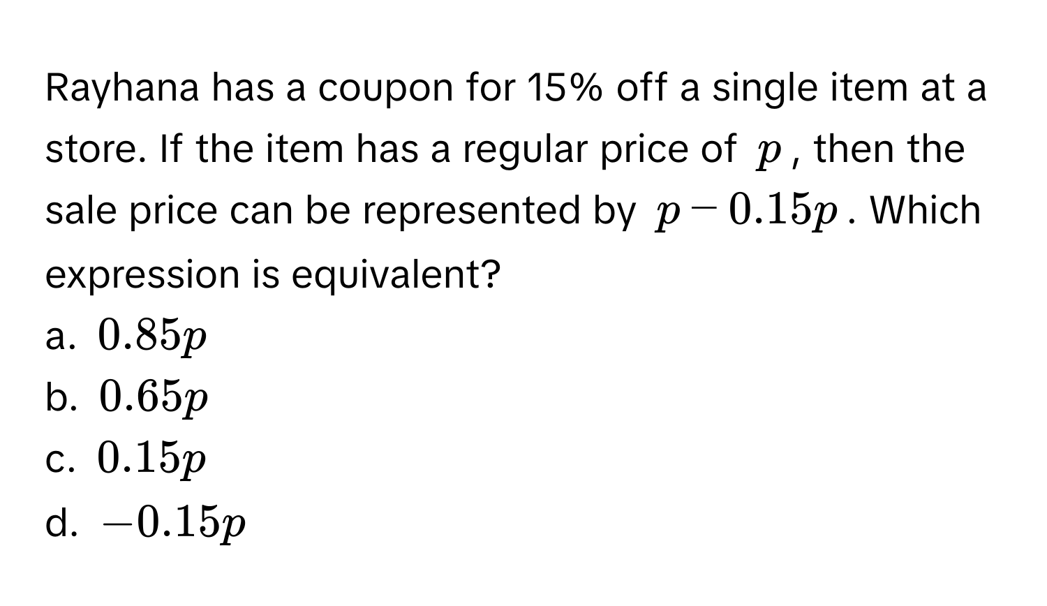 Rayhana has a coupon for 15% off a single item at a store. If the item has a regular price of $p$, then the sale price can be represented by $p - 0.15p$. Which expression is equivalent?

a. $0.85p$ 
b. $0.65p$ 
c. $0.15p$ 
d. $-0.15p$