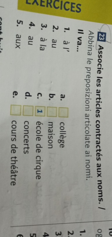 Associe les articles contractés aux noms. og
Abbina le preposizioni articolate ai nomi.
Il va...
1.
1. à l'
2.
a. □ collège
2. au
3
b. r^2 maison
2 3. à la □ concerts
4
C. 1 école de cirque
4. au d.
5
5. aux e. □ cours de théâtre