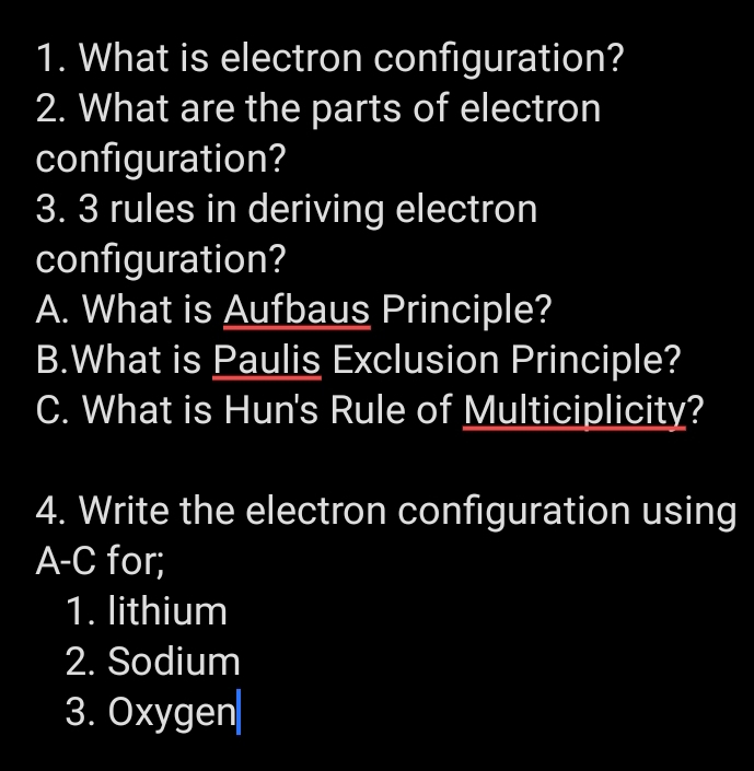 What is electron configuration? 
2. What are the parts of electron 
configuration? 
3. 3 rules in deriving electron 
configuration? 
A. What is Aufbaus Principle? 
B.What is Paulis Exclusion Principle? 
C. What is Hun's Rule of Multiciplicity? 
4. Write the electron configuration using 
A-C for; 
1. lithium 
2. Sodium 
3. Oxygen|