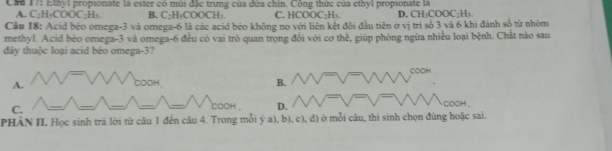 Cầu 17: Ethyl propionate là ester có mùi đặc trưng của dứa chin. Công thức của ethyl propionate la
A. C H_5COOC_2H_5. B. C_2H_5COOCH_3. C. HCOOC_2H_5.
D. CH_3COOC_2H_5. 
Câu 18: Acid béo omega -3 và omega -6 là các acid béo không no với liên kết đôi đầu tiên ở vị tri số 3 và 6 khi đánh số từ nhóm
methyl. Acid béo omega -3 và omega -6 đều có vai trò quan trọng đối với cơ thể, giúp phòng ngừa nhiều loại bệnh. Chất nào sau
đây thuộc loại acid béo omega -3?
C o H
A.
B.
C.
COOH D. COOH.
PHÀN II. Học sinh trả lời từ câu 1 đến câu 4. Trong mỗi ý a), b), c), d) ở mỗi câu, thi sinh chọn đúng hoặc sai.