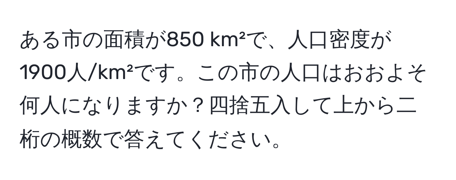 ある市の面積が850 km²で、人口密度が1900人/km²です。この市の人口はおおよそ何人になりますか？四捨五入して上から二桁の概数で答えてください。