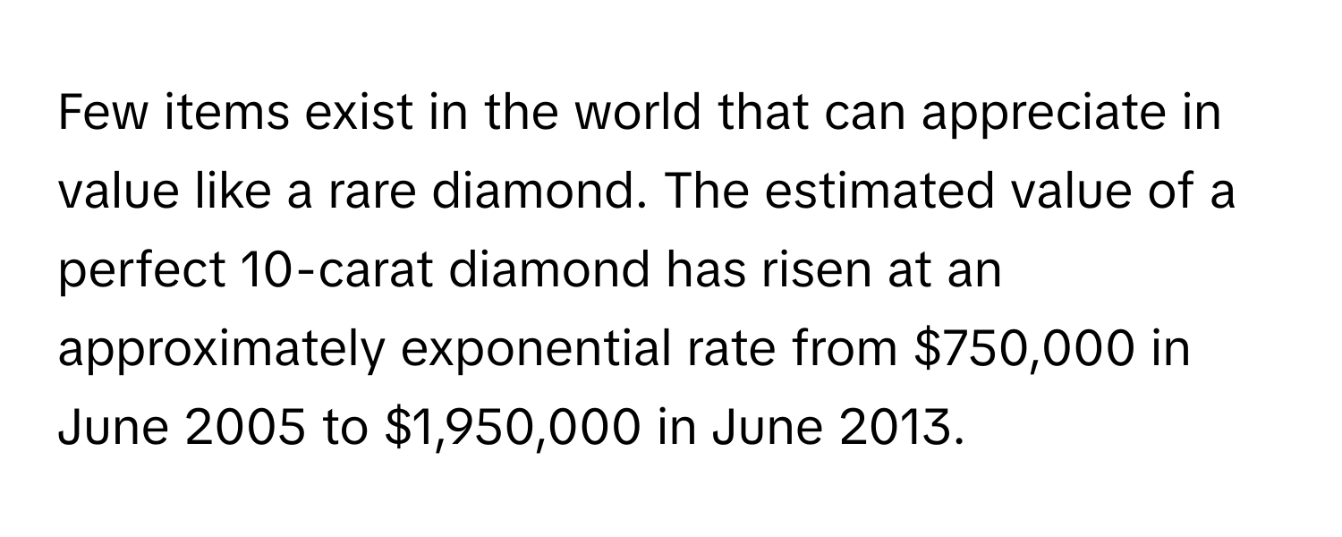 Few items exist in the world that can appreciate in value like a rare diamond. The estimated value of a perfect 10-carat diamond has risen at an approximately exponential rate from $750,000 in June 2005 to $1,950,000 in June 2013.