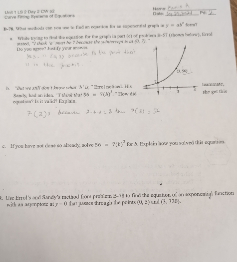 Name:_
Unit 1 LS 2 Day 2 CW p2
Curve Fitting Systems of Equations Date: _Pd_
B-78. What methods can you use to find an equation for an exponential graph in y=ab^x form?
a. While trying to find the equation for the graph in part (c) of problem B-57 (shown below), Errol
stated, 'I think 'a' must be 7 because the y-intercept is at (0,7) , ”
Do you agree? Justify your answer.
b. “'But we still don't know what 'b' is, ”' Errol noticed. Histeammate,
Sandy, had an idea. "I think that 56=7(b)^3 '' How didshe get this
equation? Is it valid? Explain.
c. If you have not done so already, solve 56=7(b)^3 for b. Explain how you solved this equation.
. Use Errol’s and Sandy’s method from problem B-78 to find the equation of an exponential function
with an asymptote at y=0 that passes through the points (0,5) and (3,320).