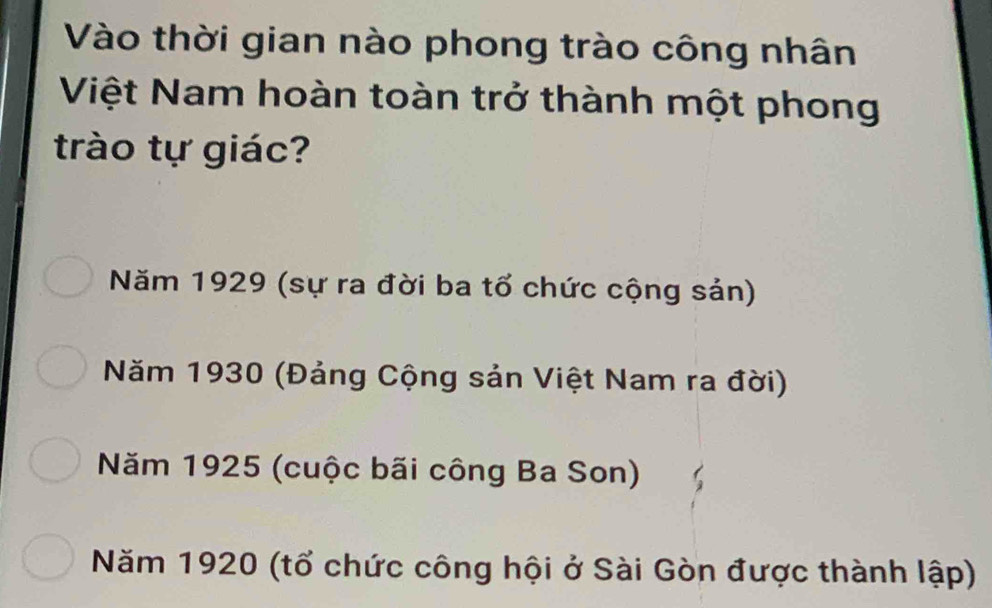 Vào thời gian nào phong trào công nhân
Việt Nam hoàn toàn trở thành một phong
trào tự giác?
Năm 1929 (sự ra đời ba tổ chức cộng sản)
Năm 1930 (Đảng Cộng sản Việt Nam ra đời)
Năm 1925 (cuộc bãi công Ba Son)
Năm 1920 (tổ chức công hội ở Sài Gòn được thành lập)