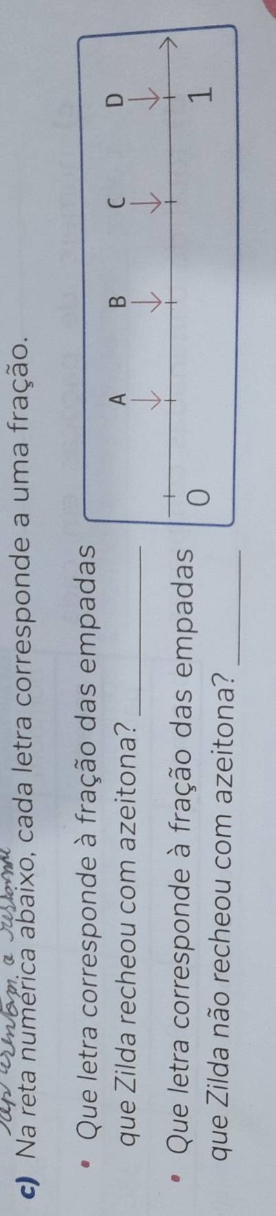 Na reta numerica abaixo, cada letra corresponde a uma fração. 
Que letra corresponde à fração das empada 
que Zilda recheou com azeitona?_ 
Que letra corresponde à fração das empada 
que Zilda não recheou com azeitona?_