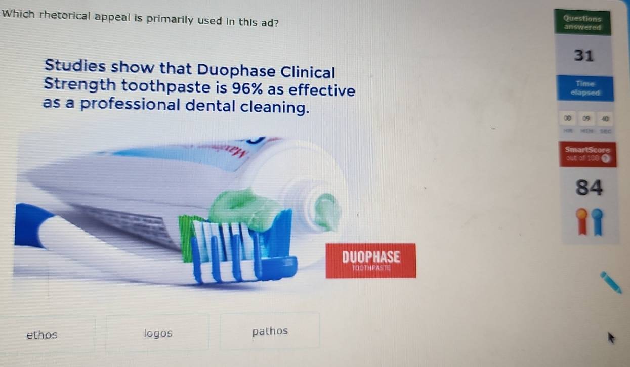 Which rhetorical appeal is primarily used in this ad?
Questions
answered
31
Studies show that Duophase Clinical
Strength toothpaste is 96% as effective Time
elapsed
as a professional dental cleaning.
09
SmartScore
out of 100 o
84
ethos logos pathos