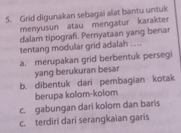 Grid digunakan sebagai alat bantu untuk
menyusun atau mengatur karakter
dalam tipograf, Pernyataan yang benar
tentang modular grid adalah ...
a. merupakan grid berbentuk persegi
yang berukuran besar
b. dibentuk dari pembagian kotak
berupa kolom-kolom
c. gabungan dari kolom dan baris
c. terdiri dari serangkaian garis