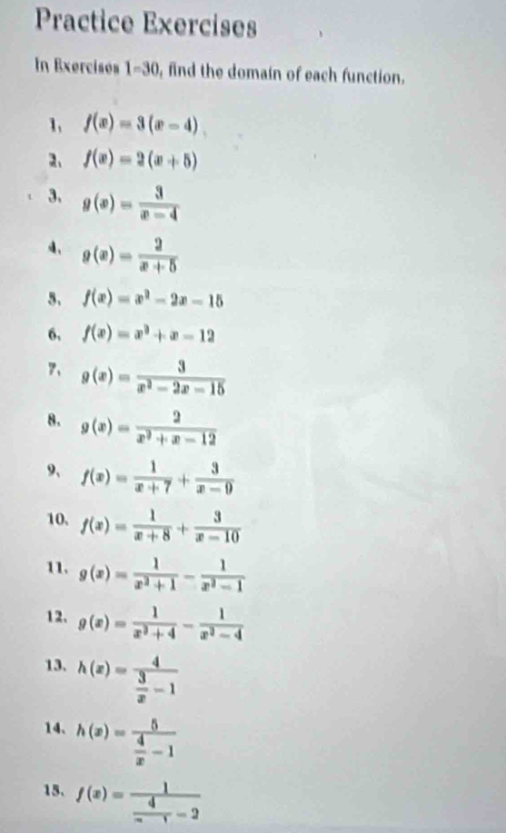 Practice Exercises 
In Exercises 1=30 , find the domain of each function. 
1, f(x)=3(x-4)
2、 f(x)=2(x+5)
3. g(x)= 3/x-4 
4、 g(x)= 2/x+5 
5. f(x)=x^2-2x-15
6. f(x)=x^3+x-12
7、 g(x)= 3/x^2-2x-15 
8. g(x)= 2/x^2+x-12 
9、 f(x)= 1/x+7 + 3/x-9 
10. f(x)= 1/x+8 + 3/x-10 
11. g(x)= 1/x^2+1 - 1/x^2-1 
12. g(x)= 1/x^2+4 - 1/x^2-4 
13. h(x)=frac 4 3/x -1
14、 h(x)=frac 5 4/x -1
15. f(x)=frac 1 4/x-1 -2