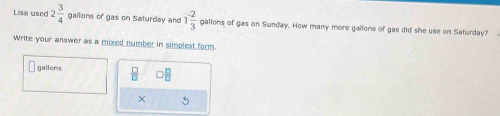 Lisa used 2 3/4  gallons of gas on Saturday and 1 (-2)/3  gallons of gas on Sunday. How many more gallons of gas did she use on Saturday? 
Write your answer as a mixed number in simplest form.
gallons
 □ /□   □  □ /□  
×