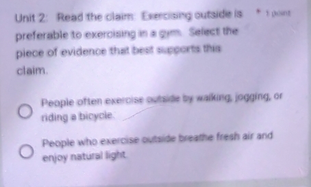 Read the claim: Exercising outside is * 1 point
preferable to exercising in a gim. Select the
piece of evidence that best supports this
claim.
People often exercise outside by walking, jogging, or
riding a bicycle.
People who exercise outside breathe fresh air and
enjoy natural light.