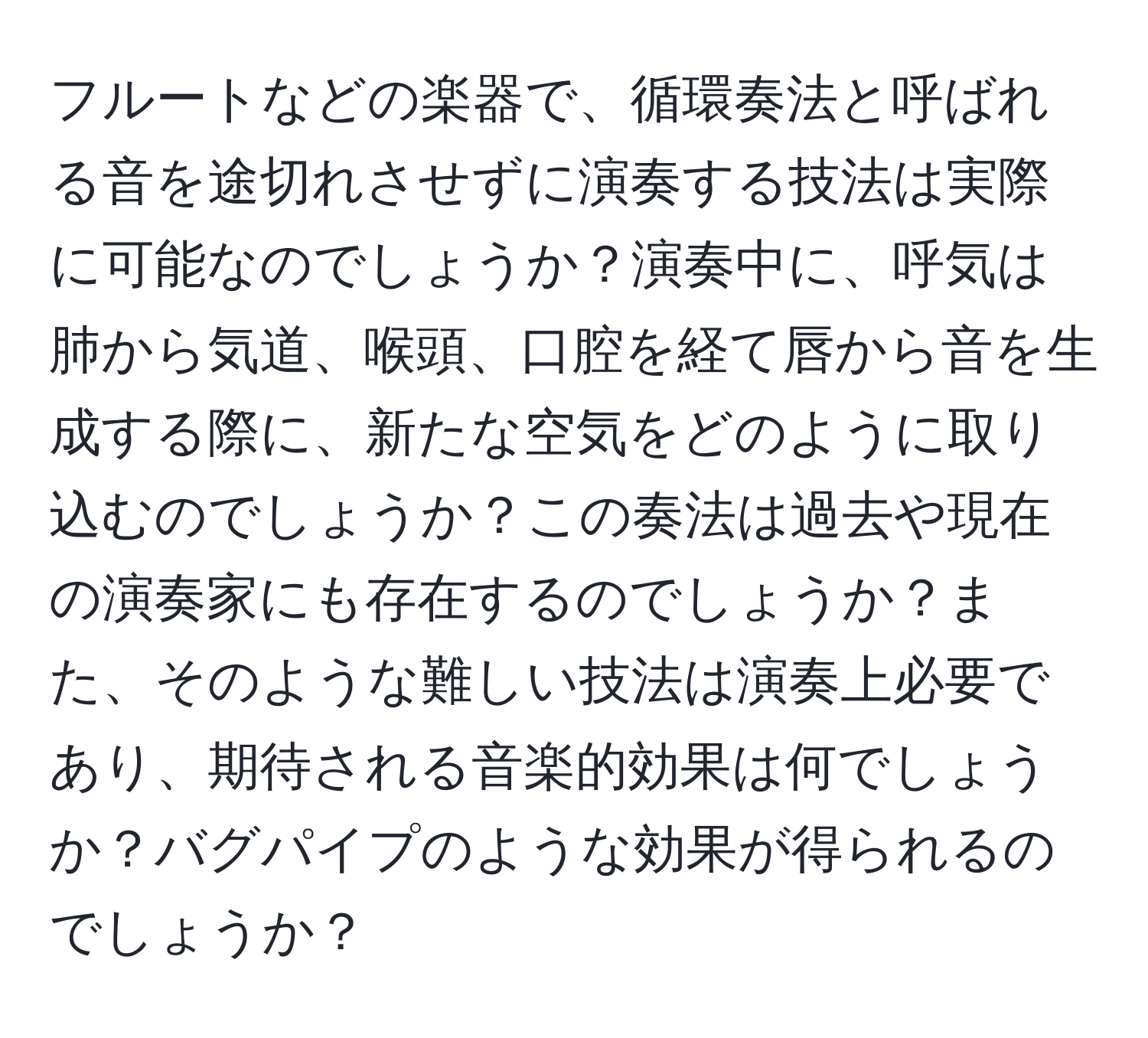 フルートなどの楽器で、循環奏法と呼ばれる音を途切れさせずに演奏する技法は実際に可能なのでしょうか？演奏中に、呼気は肺から気道、喉頭、口腔を経て唇から音を生成する際に、新たな空気をどのように取り込むのでしょうか？この奏法は過去や現在の演奏家にも存在するのでしょうか？また、そのような難しい技法は演奏上必要であり、期待される音楽的効果は何でしょうか？バグパイプのような効果が得られるのでしょうか？