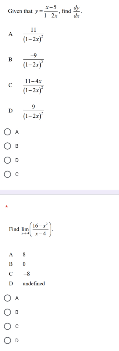 Given that y= (x-5)/1-2x  , find  dy/dx .
A frac 11(1-2x)^2
B frac -9(1-2x)^2
C frac 11-4x(1-2x)^2
D frac 9(1-2x)^2
A
B
D
C
Find limlimits _xto 4( (16-x^2)/x-4 ). 
A 8
B 0
C -8
D undefined
A
B
C
D