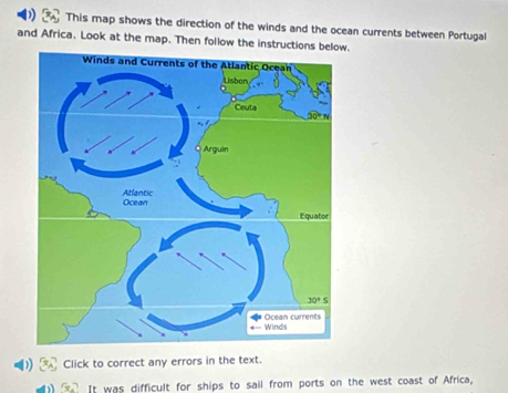 This map shows the direction of the winds and the ocean currents between Portugal
and Africa. Look at the map. Then follow the instructions below.
D Click to correct any errors in the text.
It was difficult for ships to sail from ports on the west coast of Africa,