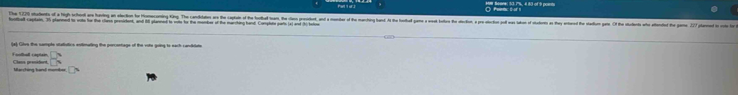 HW Score: 53.7%, 4.83 of 9 points 
The 120 students of a hig schol ae avin a lecin o omecoin i a aeaeno o o e e an a e aa oor e a on oe o oe ae or eee e on e or e tee er er e e 
footbalt captain, 35 planned to vote for the class president, and 68 planned to vote for the member of the marching band. Complete parts (a) and (b) below 
(a) Give the sample statistics estimating the porcentage of the vote going to each candidate 
Football captain 8
Class president 
Marching band membe