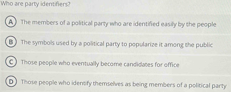 Who are party identifiers?
A The members of a political party who are identified easily by the people
B)The symbols used by a political party to popularize it among the public
C ) Those people who eventually become candidates for office
D) Those people who identify themselves as being members of a political party