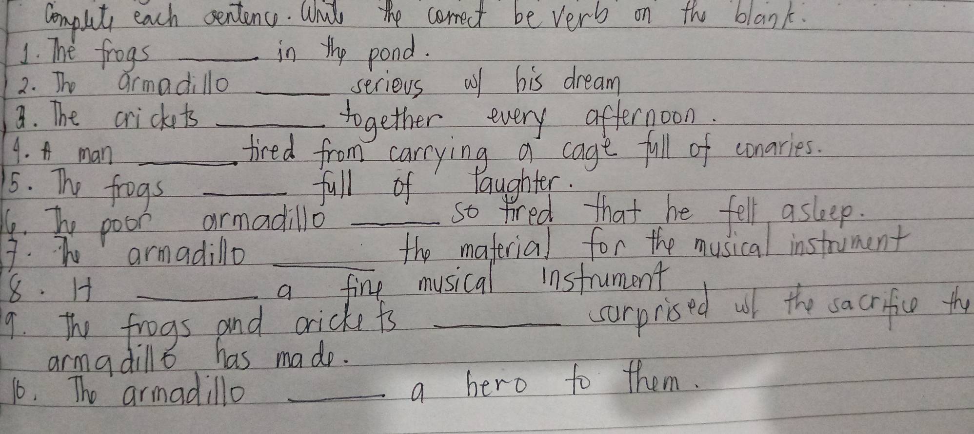 Compuit each sentence. Whit the corect be very on the blank. 
1. The frogs _in the pond. 
2. The armadillo _serious af his dream 
8. The crickts _together every afternoon. 
4. A man_ 
tired from carrying a cage full of conaries. 
5. The frogs _full of laughter. 
6. bhe poor armadillo_ 
so tired that he fell asleep. 
7. Te armadillo _the maferial for the musical instrument 
8. H a fine musical instrument 
9. The frogs and cricke ts _surprised wll the sacrifice the 
armadillo has made. 
16. The armadillo_ 
a hero to them.