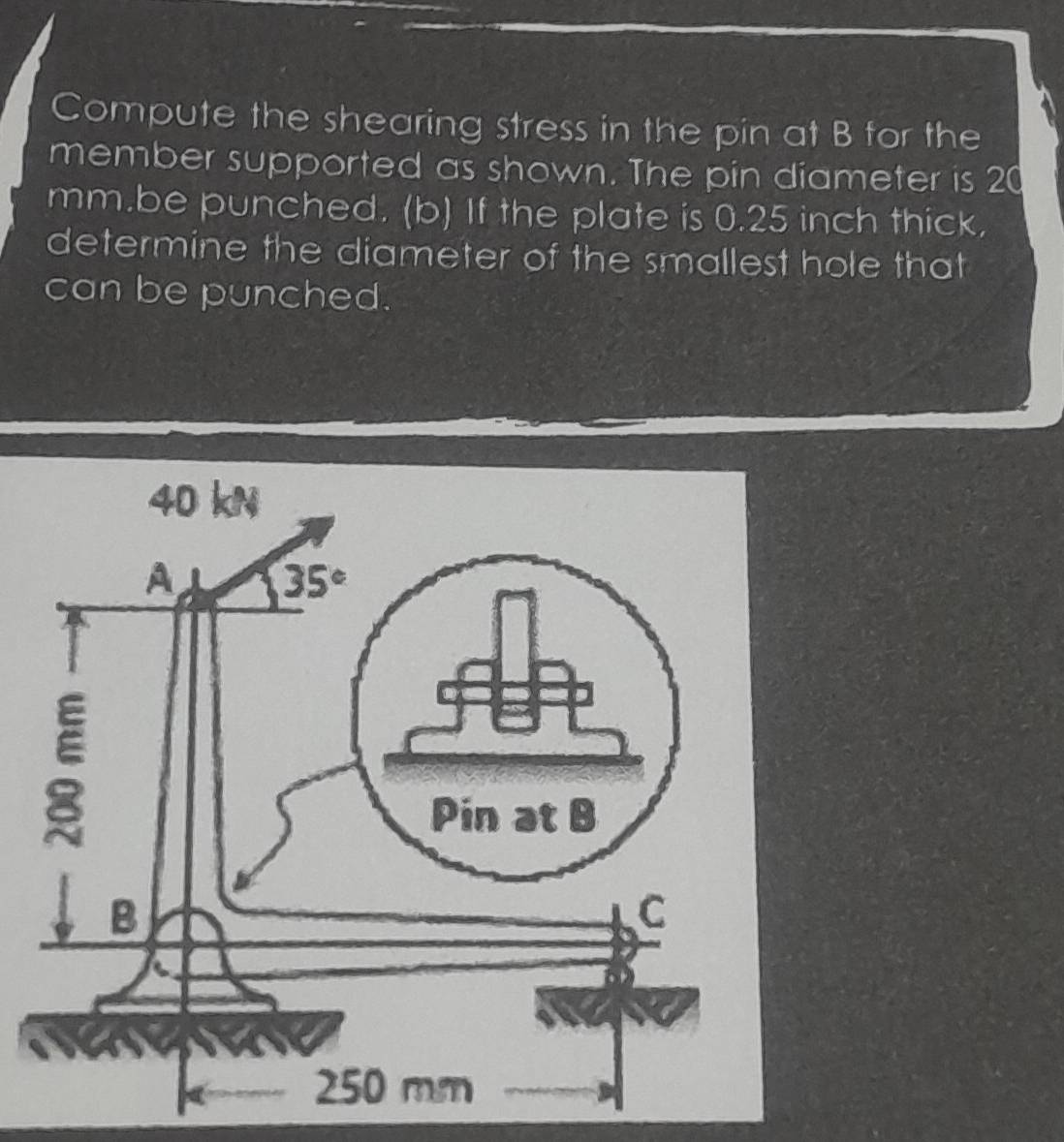 Compute the shearing stress in the pin at B for the
member supported as shown. The pin diameter is 20
mm.be punched. (b) If the plate is 0.25 inch thick,
determine the diameter of the smallest hole that
can be punched.