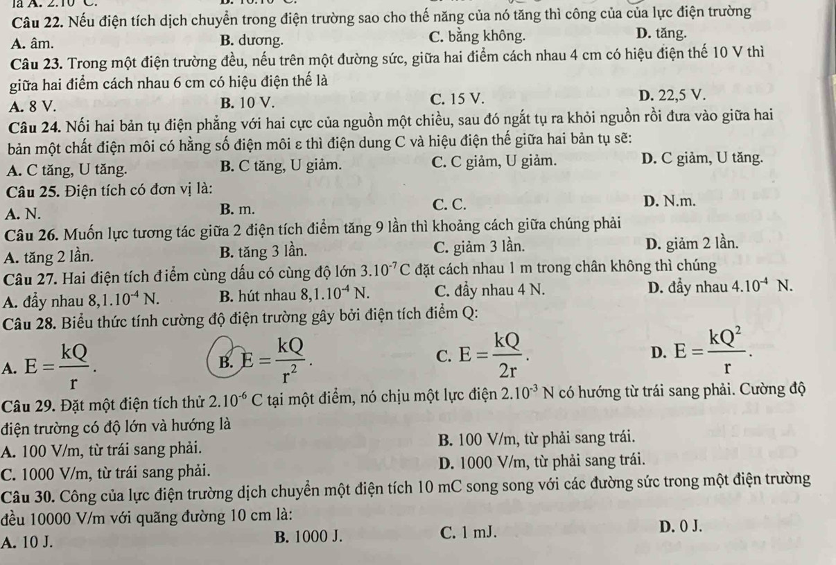 Nếu điện tích dịch chuyển trong điện trường sao cho thế năng của nó tăng thì công của của lực điện trường
A. âm. B. dương. C. bằng không. D. tăng.
Câu 23. Trong một điện trường đều, nếu trên một đường sức, giữa hai điểm cách nhau 4 cm có hiệu điện thế 10 V thì
giữa hai điểm cách nhau 6 cm có hiệu điện thế là
A. 8 V. B. 10 V. C. 15 V. D. 22,5 V.
Câu 24. Nối hai bản tụ điện phẳng với hai cực của nguồn một chiều, sau đó ngắt tụ ra khỏi nguồn rồi đưa vào giữa hai
bản một chất điện môi có hằng số điện môi ε thì điện dung C và hiệu điện thế giữa hai bản tụ sẽ:
A. C tăng, U tăng. B. C tăng, U giảm. C. C giảm, U giảm. D. C giảm, U tăng.
Câu 25. Điện tích có đơn vị là:
C. C.
A. N. B. m. D. N.m.
Câu 26. Muốn lực tương tác giữa 2 điện tích điểm tăng 9 lần thì khoảng cách giữa chúng phải
A. tăng 2 lần. B. tăng 3 lần. C. giảm 3 lần. D. giảm 2 lần.
Câu 27. Hai điện tích điểm cùng dấu có cùng độ lớn 3.10^(-7)C đặt cách nhau 1 m trong chân không thì chúng
A. đầy nhau 8,1.10^(-4)N. B. hút nhau 8,1.10^(-4)N. C. đầy nhau 4 N.
D. đầy nhau 4.10^(-4) N.
Câu 28. Biểu thức tính cường độ điện trường gây bởi điện tích điểm Q:
A. E= kQ/r . B. E= kQ/r^2 . C. E= kQ/2r .
D. E= kQ^2/r .
Câu 29. Đặt một điện tích thử 2.10^(-6)C tại một điểm, nó chịu một lực điện 2.10^(-3)N có hướng từ trái sang phải. Cường độ
điện trường có độ lớn và hướng là
A. 100 V/m, từ trái sang phải. B. 100 V/m, từ phải sang trái.
C. 1000 V/m, từ trái sang phải. D. 1000 V/m, từ phải sang trái.
Câu 30. Công của lực điện trường dịch chuyển một điện tích 10 mC song song với các đường sức trong một điện trường
đều 10000 V/m với quãng đường 10 cm là:
A. 10 J. B. 1000 J. C. 1 mJ.
D. 0 J.