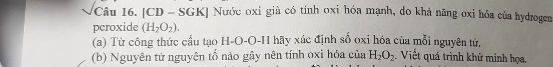 [CD - SGK] Nước oxi già có tính oxi hóa mạnh, do khả năng oxi hóa của hydrogen 
peroxide (H_2O_2). 
(a) Từ công thức cấu tạo H-O-O-H hãy xác định số oxi hóa của mỗi nguyên tử. 
(b) Nguyên tử nguyên tố nào gây nên tính oxi hóa của H_2O_2. Viết quá trình khử minh họa.