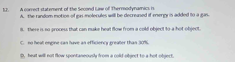 A correct statement of the Second Law of Thermodynamics is
A. the random motion of gas molecules will be decreased if energy is added to a gas.
B. there is no process that can make heat flow from a cold object to a hot object.
C. no heat engine can have an efficiency greater than 30%.
D. heat will not flow spontaneously from a cold object to a hot object.