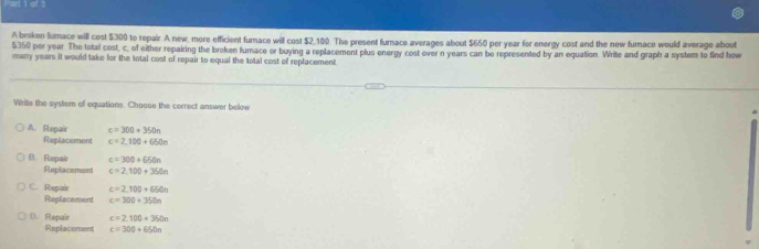 A broken furace will cost $300 to repair. A new, more efficient furace will cost $2,100. The present furnace averages about $650 per year for energy cost and the new furace would average about
5350 por year. The total cost, c, of either repairing the broken furnace or buying a replacement plus energy cost over n years can be represented by an equation. Write and graph a system to find how
many years it would take for the total cost of repair to equal the total cost of replacement
Write the system of equations. Choose the correct answer below
A. Repair c=300+350n
Replacement c=2,100+650n
B. Repair c=300+650n
Replacement c=2.100+360n
C. Repair c=2,100+650n
Replacement c=300+350n
1. Repair c=2.100+350n
Replacement c=300+650n