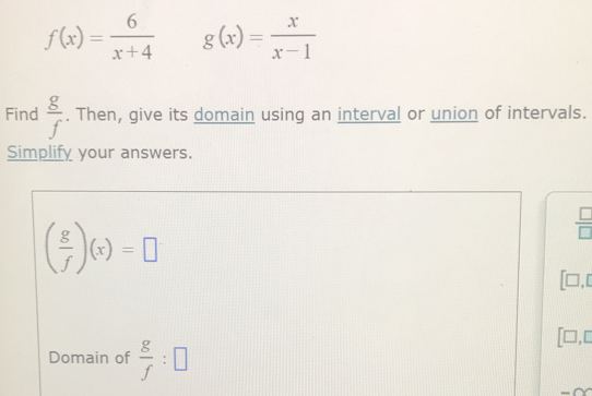 f(x)= 6/x+4  g(x)= x/x-1 
Find  g/f . Then, give its domain using an interval or union of intervals. 
Simplify your answers.
( g/f )(x)=□
 □ /□  
□ ,□ 
Domain of  g/f :□
| ],□