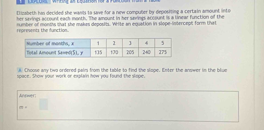 ExPLORE ' Writing an Equation for a Function from a fable 
Elizabeth has decided she wants to save for a new computer by depositing a certain amount into 
her savings account each month. The amount in her savings account is a linear function of the 
number of months that she makes deposits. Write an equation in slope-intercept form that 
represents the function. 
A Choose any two ordered pairs from the table to find the slope. Enter the answer in the blue 
space. Show your work or explain how you found the slope. 
Answer:
m= □