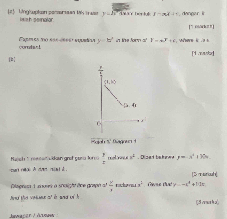 Ungkapkan persamaan tak linear y=kx^n dalam bentuk Y=mX+c , dengan k
ialah pemalar.
[1 markah]
Express the non-linear equation y=kx^4 in the form of Y=mX+c , where k is a
constant.
[1 marks]
(b)
Rajah 1/ Diagram 1
Rajah 1 menunjukkan graf garis lurus  y/x  melawan x^2. Diberi bahawa y=-x^4+10x.
cari nilai h dan nilai k .
[3 markah]
Diagram 1 shows a straight line graph of  y/x  melawan x^2. Given that y=-x^4+10x,
find the values of h and of k .
[3 marks]
Jawapan / Answer :