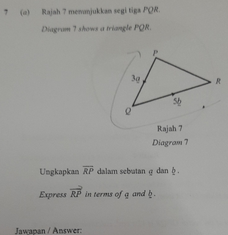 7 (@) Rajah 7 menunjukkan segi tiga PQR. 
Diagram 7 shows a triangle PQR. 
Rajah 7 
Diagram 7 
Ungkapkan overline RP dalam sebutan g dan h. 
Express vector RP in terms of g and b. 
Jawapan / Answer: