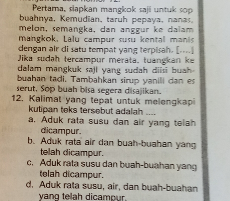 Pertama, siapkan mangkok saji untuk sop
buahnya, Kemudian, taruh pepaya, nanas
melon, semangka, dan anggur ke dalam 
mangkok. Lalu campur susu kental manis
dengan air di satu tempat yang terpisah. [----]
Jika sudah tercampur merata, tuangkan ke
dalam mangkuk saji yang sudah diisi buah-
buahan tadi. Tambahkan sirup yanili dan es
serut. Sop buah bisa segera disajikan.
12. Kalimat yang tepat untuk melengkapi
kutipan teks tersebut adalah ....
a. Aduk rata susu dan air yang telah
dicampur.
b. Aduk rata air dan buah-buahan yang
telah dicampur.
c. Aduk rata susu dan buah-buahan yang
telah dicampur.
d. Aduk rata susu, air, dan buah-buahan
yang telah dicampur.