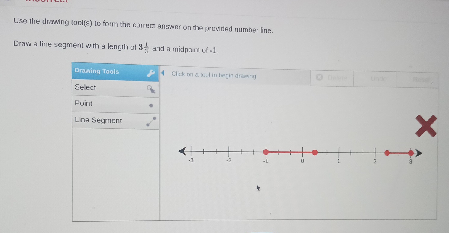 Use the drawing tool(s) to form the correct answer on the provided number line. 
Draw a line segment with a length of 3 1/3  and a midpoint of -1. 
Drawing Tools Click on a tool to begin drawing. Delete Undo Reset 
Select 
Point 
Line Segment