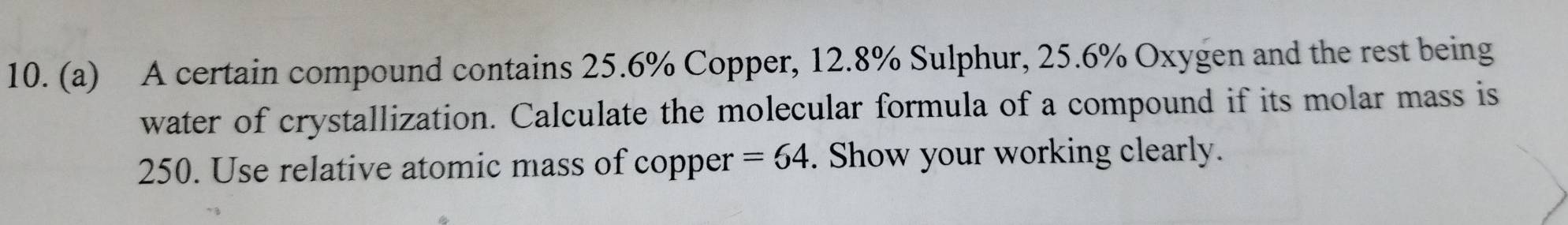 A certain compound contains 25.6% Copper, 12.8% Sulphur, 25.6% Oxygen and the rest being 
water of crystallization. Calculate the molecular formula of a compound if its molar mass is
250. Use relative atomic mass of copper =64. Show your working clearly.