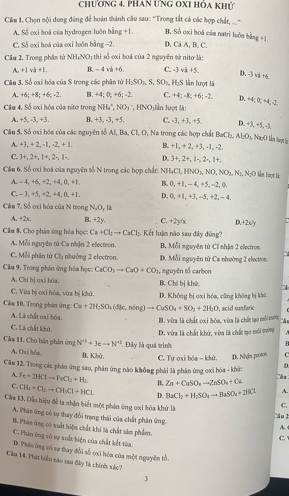 chương 4. pHAN ƯNG OXI hóa khử
Câu 1. Chọn nội dung đúng để hoàn thành câu sau: “Trong tất cả các hợp chất, ...”
A. Số oxi hoá của hydrogen luôn bằng +1.
B. Số oxi hoá của natri luôn bằng +1.
C. Số oxi hoá của oxi luôn bằng -2. D. Cả A, B, C.
Câu 2. Trong phân tử NH₄NO3 thì số oxi hoá của 2 nguyên tử nitơ là:
A. +1va+1. B. - 4 và +6. C. -3 và +5.
D. -3 và +6.
Câu 3. Số oxi hóa của S trong các phân tử H _2SO_3,S,SO_3 3, H₂S lần lượt là
A. +6; +8; +6; -2. B. +4; 0; +6; -2. C. +4; -8; +6; -2. D. +4; 0; +4; -2.
Câu 4. Số oxi hóa của nitơ trong NH_4^(+,NO_3^-,HNO_3)l_2^((lambda) in lượt là:
A. +5, -3, +3. B. +3, -3, +5. C. -3, +3, +5.
D. +3, +5, -3.
Câu 5. Số oxi hóa của các nguyên tố Al, Ba, Cl, O, Na trong các hợp chất BaCl_2),Al_2O_3, Na2O lần lượt là:
A. +3, + 2, -1 ,-2,+1. B. +1, + 2, +3, -1, -2.
C. 3+, 2+, 1+, 2-, 1-. D. 3+2 +, 1-, 2-, 1+.
Câu 6. Số oxi hoá của nguyên tố N trong các hợp chất: NH_4Cl,HNO_3,NO,NO_2,N_2, N_2O lần lượt là:
A. - 4, +6, +2, +4, 0, +1. B. 0.+1 , - 4, +5, -2, 0.
C. - 3, +5, +2, +4, 0, +1. D. 0,+1 , +3, −5, +2, - 4.
Câu 7. Số oxi hóa của N trong N_xO_y là
A. +2x. B. +2y. C. +2y/x.+2x/y C
Câu 8. Cho phản ứng hóa học: Ca+Cl_2to CaCl_2. Kết luận nào sau đây đúng?
A. Mỗi nguyên tử Ca nhận 2 electron. B. Mỗi nguyên tử Cl nhận 2 electron.
Câ
C. Mỗi phân tử Cl₂ nhường 2 electron. D. Mỗi nguyên tử Ca nhường 2 electron.
Câu 9. Trong phản ứng hóa học: CaCO_3to CaO+CO_2, nguyên tố carbon
A. Chỉ bị oxi hóa. Câ
B. Chỉ bị khử.
C. Vừa bị oxi hóa, vừa bị khử.
D. Không bị oxi hóa, cũng không bị khử.
Câu 10. Trong phản ứng: Cu+2H_2SO 4 (đặc, nóng) to CuSO_4+SO_2+2H_2O , acid sunfuric
A. Là chất oxi hóa.
B. vừa là chất oxi hóa, vừa là chất tạo môi trường. Câu
C. Là chất khử.
D. vừa là chất khử, vừa là chất tạo môi trường. A
Câu 11. Cho bán phản ứng N^(+5)+3eto N^(+2) * Đây là quá trình
B
A. Oxi hóa. B. Khử. C
C. Tự oxi hóa - khử. D. Nhận proton.
Câu 12. Trong các phản ứng sau, phản ứng nào không phải là phản ứng oxỉ hóa - khử:
D.
A. Fe+2HClto FeCl_2+H_2. Câu 
C. CH_4+Cl_2to CH_3Cl+HCl.
B. Zn+CuSO_4to ZnSO_4+Cu.
D. BaCl_2+H_2SO_4to BaSO_4+2HCl. A.
Câu 13. Dấu hiệu để ta nhận biết một phản ứng oxi hóa khử là
C.
A. Phản ứng có sự thay đồi trạng thái của chất phản ứng.
Câu 2
B. Phản ứng có xuất hiện chất khí là chất sản phẩm.
A. (
C. 
C. Phản ứng có sự xuất hiện của chất kết tủa.
D. Phản ứng có sự thay đổi số oxi hóa của một nguyên tố.
Câu 14. Phát biểu nào sau đây là chính xác?
3